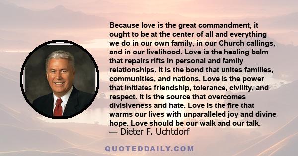 Because love is the great commandment, it ought to be at the center of all and everything we do in our own family, in our Church callings, and in our livelihood. Love is the healing balm that repairs rifts in personal