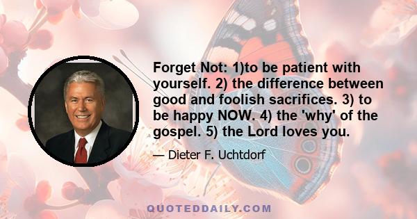 Forget Not: 1)to be patient with yourself. 2) the difference between good and foolish sacrifices. 3) to be happy NOW. 4) the 'why' of the gospel. 5) the Lord loves you.