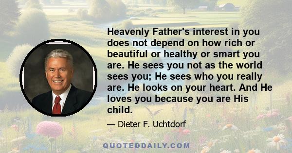 Heavenly Father's interest in you does not depend on how rich or beautiful or healthy or smart you are. He sees you not as the world sees you; He sees who you really are. He looks on your heart. And He loves you because 