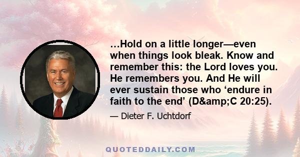 …Hold on a little longer—even when things look bleak. Know and remember this: the Lord loves you. He remembers you. And He will ever sustain those who ‘endure in faith to the end’ (D&C 20:25).