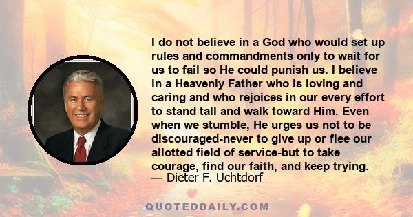 I do not believe in a God who would set up rules and commandments only to wait for us to fail so He could punish us. I believe in a Heavenly Father who is loving and caring and who rejoices in our every effort to stand