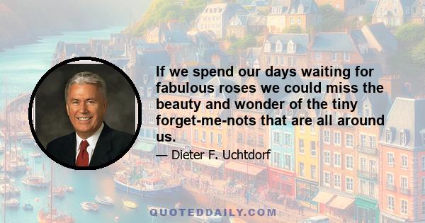 If we spend our days waiting for fabulous roses we could miss the beauty and wonder of the tiny forget-me-nots that are all around us.