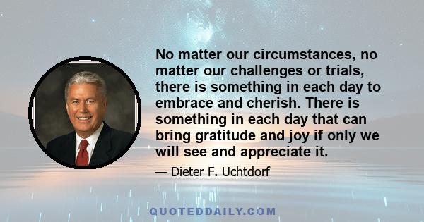 No matter our circumstances, no matter our challenges or trials, there is something in each day to embrace and cherish. There is something in each day that can bring gratitude and joy if only we will see and appreciate