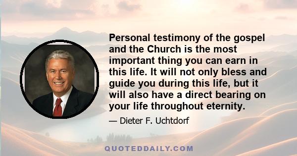 Personal testimony of the gospel and the Church is the most important thing you can earn in this life. It will not only bless and guide you during this life, but it will also have a direct bearing on your life