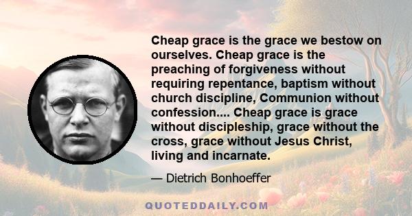 Cheap grace is the grace we bestow on ourselves. Cheap grace is the preaching of forgiveness without requiring repentance, baptism without church discipline, Communion without confession.... Cheap grace is grace without 