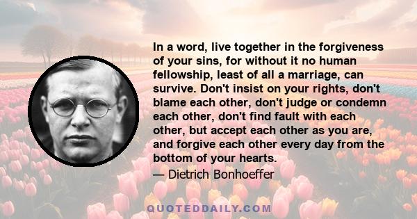 In a word, live together in the forgiveness of your sins, for without it no human fellowship, least of all a marriage, can survive. Don't insist on your rights, don't blame each other, don't judge or condemn each other, 