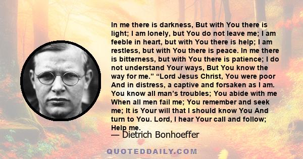 In me there is darkness, But with You there is light; I am lonely, but You do not leave me; I am feeble in heart, but with You there is help; I am restless, but with You there is peace. In me there is bitterness, but