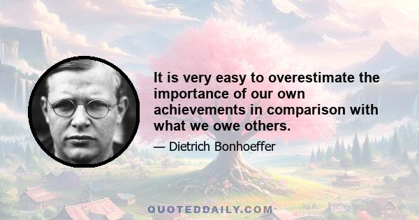 It is very easy to overestimate the importance of our own achievements in comparison with what we owe others.