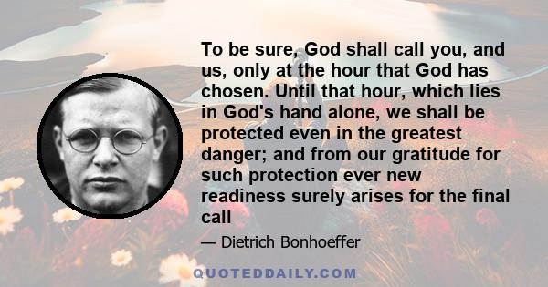 To be sure, God shall call you, and us, only at the hour that God has chosen. Until that hour, which lies in God's hand alone, we shall be protected even in the greatest danger; and from our gratitude for such