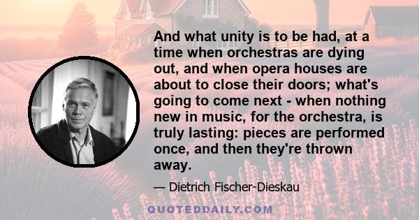 And what unity is to be had, at a time when orchestras are dying out, and when opera houses are about to close their doors; what's going to come next - when nothing new in music, for the orchestra, is truly lasting: