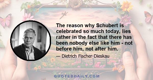 The reason why Schubert is celebrated so much today, lies rather in the fact that there has been nobody else like him - not before him, not after him.