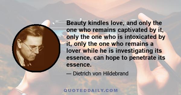 Beauty kindles love, and only the one who remains captivated by it, only the one who is intoxicated by it, only the one who remains a lover while he is investigating its essence, can hope to penetrate its essence.