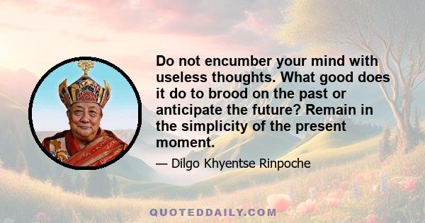 Do not encumber your mind with useless thoughts. What good does it do to brood on the past or anticipate the future? Remain in the simplicity of the present moment.