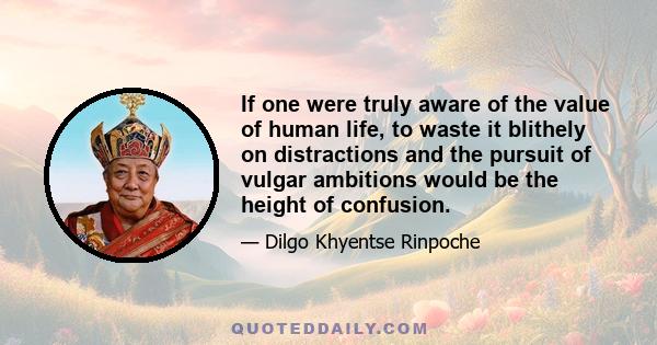 If one were truly aware of the value of human life, to waste it blithely on distractions and the pursuit of vulgar ambitions would be the height of confusion.