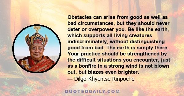 Obstacles can arise from good as well as bad circumstances, but they should never deter or overpower you. Be like the earth, which supports all living creatures indiscriminately, without distinguishing good from bad.