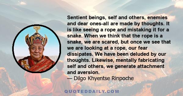 Sentient beings, self and others, enemies and dear ones-all are made by thoughts. It is like seeing a rope and mistaking it for a snake. When we think that the rope is a snake, we are scared, but once we see that we are 