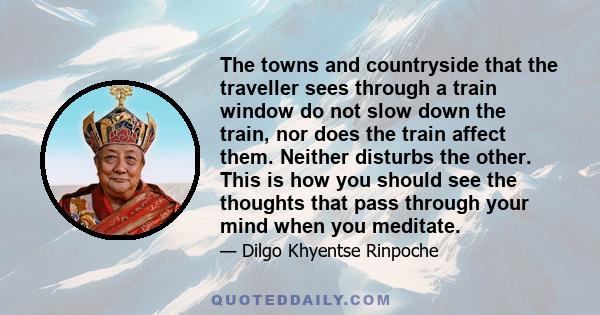 The towns and countryside that the traveller sees through a train window do not slow down the train, nor does the train affect them. Neither disturbs the other. This is how you should see the thoughts that pass through