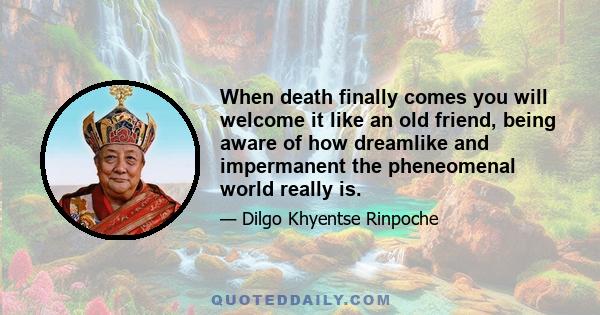 When death finally comes you will welcome it like an old friend, being aware of how dreamlike and impermanent the pheneomenal world really is.