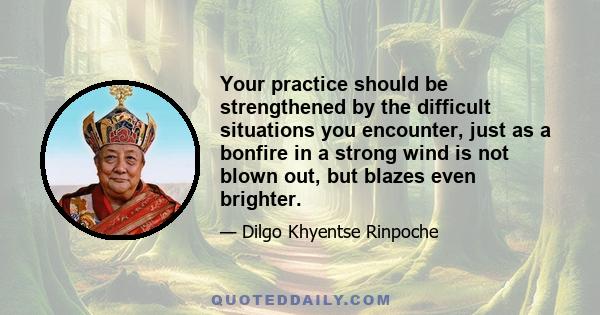 Your practice should be strengthened by the difficult situations you encounter, just as a bonfire in a strong wind is not blown out, but blazes even brighter.