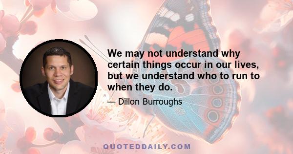 We may not understand why certain things occur in our lives, but we understand who to run to when they do.
