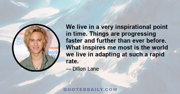 We live in a very inspirational point in time. Things are progressing faster and further than ever before. What inspires me most is the world we live in adapting at such a rapid rate.