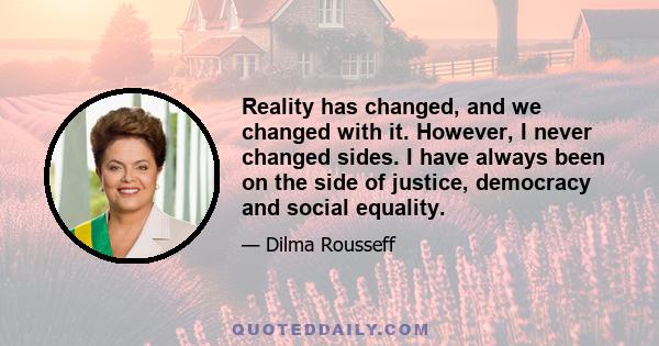 Reality has changed, and we changed with it. However, I never changed sides. I have always been on the side of justice, democracy and social equality.