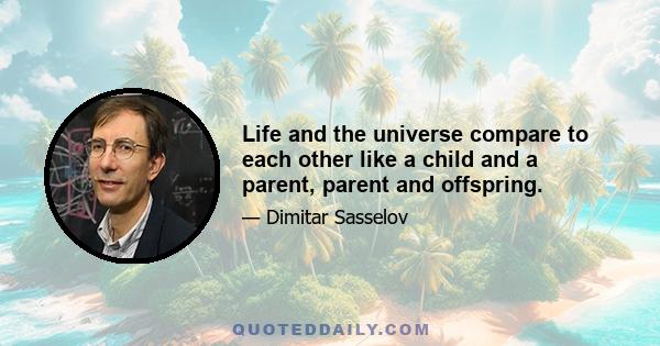 Life and the universe compare to each other like a child and a parent, parent and offspring.