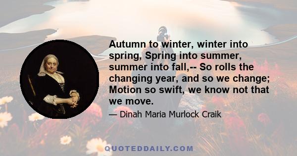 Autumn to winter, winter into spring, Spring into summer, summer into fall,-- So rolls the changing year, and so we change; Motion so swift, we know not that we move.