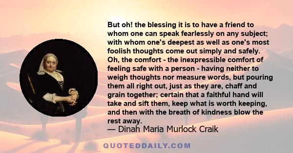 But oh! the blessing it is to have a friend to whom one can speak fearlessly on any subject; with whom one's deepest as well as one's most foolish thoughts come out simply and safely. Oh, the comfort - the inexpressible 