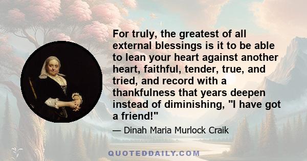 For truly, the greatest of all external blessings is it to be able to lean your heart against another heart, faithful, tender, true, and tried, and record with a thankfulness that years deepen instead of diminishing, I