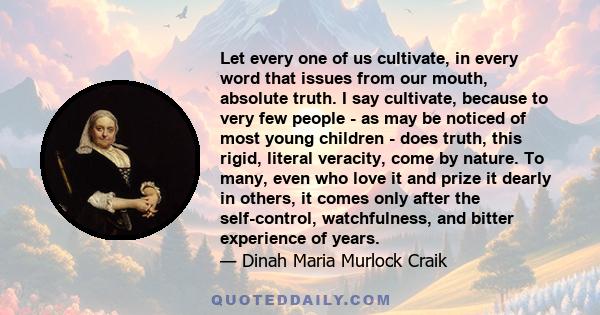 Let every one of us cultivate, in every word that issues from our mouth, absolute truth. I say cultivate, because to very few people - as may be noticed of most young children - does truth, this rigid, literal veracity, 