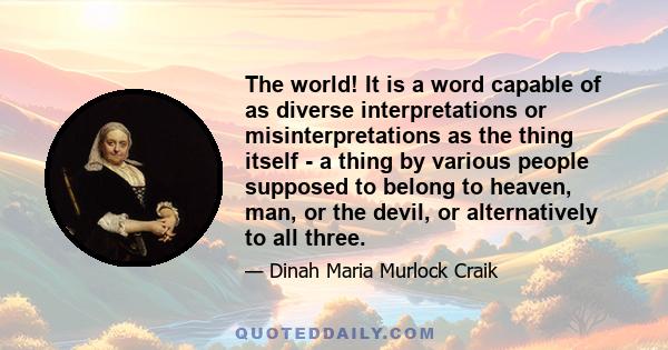 The world! It is a word capable of as diverse interpretations or misinterpretations as the thing itself - a thing by various people supposed to belong to heaven, man, or the devil, or alternatively to all three.