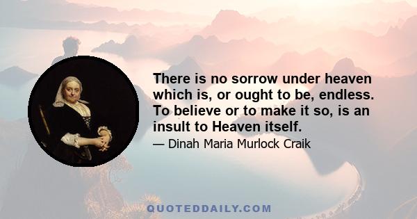 There is no sorrow under heaven which is, or ought to be, endless. To believe or to make it so, is an insult to Heaven itself.