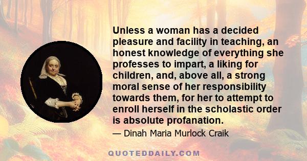 Unless a woman has a decided pleasure and facility in teaching, an honest knowledge of everything she professes to impart, a liking for children, and, above all, a strong moral sense of her responsibility towards them,