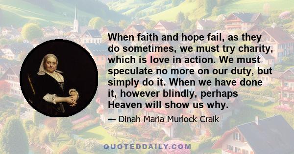 When faith and hope fail, as they do sometimes, we must try charity, which is love in action. We must speculate no more on our duty, but simply do it. When we have done it, however blindly, perhaps Heaven will show us