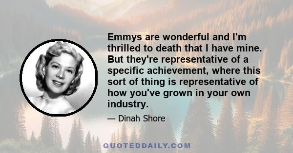 Emmys are wonderful and I'm thrilled to death that I have mine. But they're representative of a specific achievement, where this sort of thing is representative of how you've grown in your own industry.