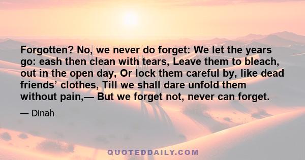 Forgotten? No, we never do forget: We let the years go: eash then clean with tears, Leave them to bleach, out in the open day, Or lock them careful by, like dead friends’ clothes, Till we shall dare unfold them without