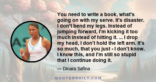 You need to write a book, what's going on with my serve. It's disaster. I don't bend my legs. Instead of jumping forward, I'm kicking it too much instead of hitting it. ... I drop my head, I don't hold the left arm.