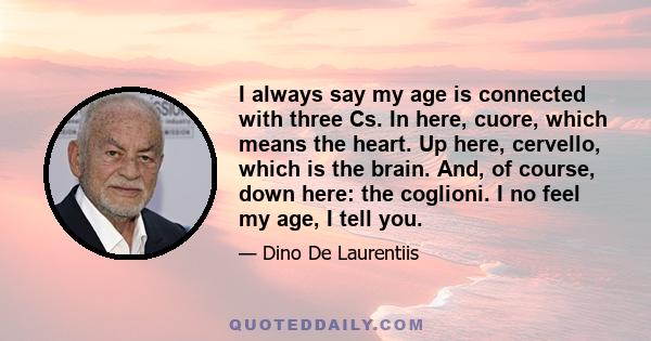 I always say my age is connected with three Cs. In here, cuore, which means the heart. Up here, cervello, which is the brain. And, of course, down here: the coglioni. I no feel my age, I tell you.