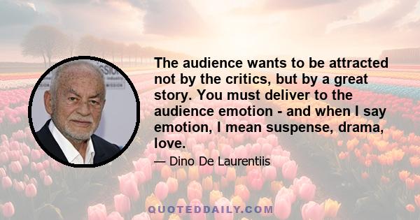 The audience wants to be attracted not by the critics, but by a great story. You must deliver to the audience emotion - and when I say emotion, I mean suspense, drama, love.