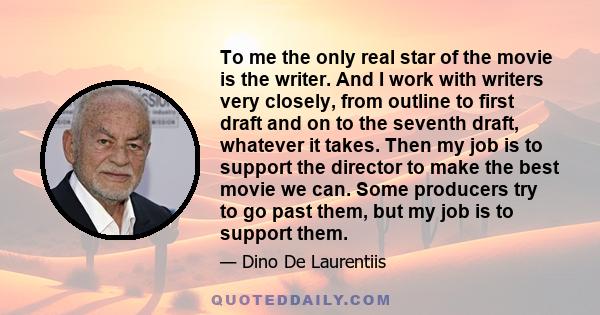 To me the only real star of the movie is the writer. And I work with writers very closely, from outline to first draft and on to the seventh draft, whatever it takes. Then my job is to support the director to make the