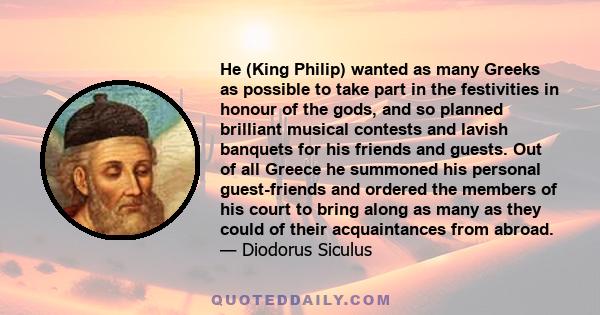 He (King Philip) wanted as many Greeks as possible to take part in the festivities in honour of the gods, and so planned brilliant musical contests and lavish banquets for his friends and guests. Out of all Greece he