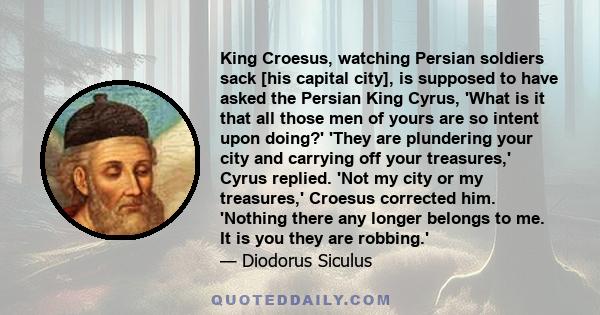 King Croesus, watching Persian soldiers sack [his capital city], is supposed to have asked the Persian King Cyrus, 'What is it that all those men of yours are so intent upon doing?' 'They are plundering your city and