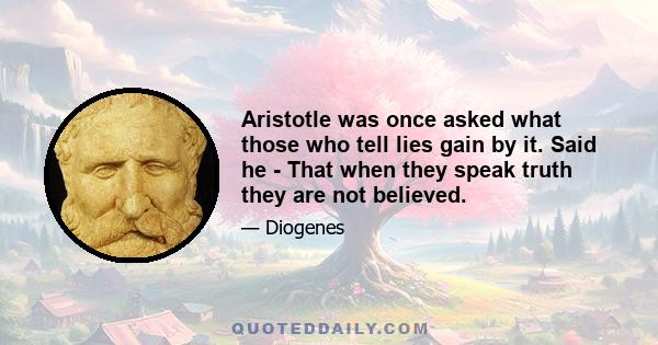 Aristotle was once asked what those who tell lies gain by it. Said he - That when they speak truth they are not believed.