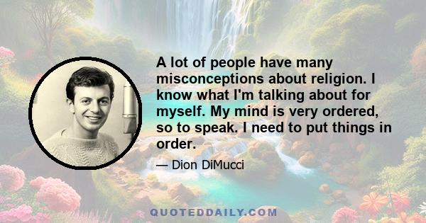 A lot of people have many misconceptions about religion. I know what I'm talking about for myself. My mind is very ordered, so to speak. I need to put things in order.