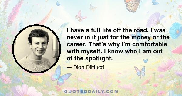 I have a full life off the road. I was never in it just for the money or the career. That's why I'm comfortable with myself. I know who I am out of the spotlight.