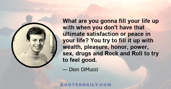 What are you gonna fill your life up with when you don't have that ultimate satisfaction or peace in your life? You try to fill it up with wealth, pleasure, honor, power, sex, drugs and Rock and Roll to try to feel good.