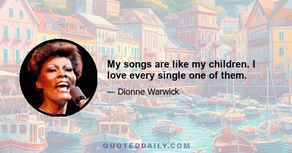 My songs are like my children. I love every single one of them.