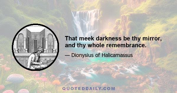 That meek darkness be thy mirror, and thy whole remembrance.