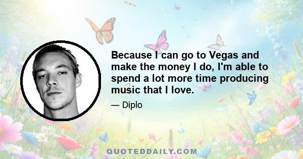 Because I can go to Vegas and make the money I do, I'm able to spend a lot more time producing music that I love.